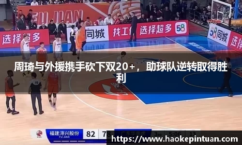 周琦与外援携手砍下双20+，助球队逆转取得胜利